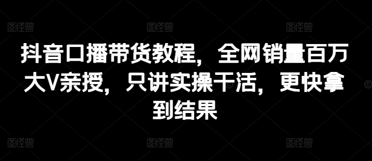 抖音口播带货教程，全网销量百万大V亲授，只讲实操干活，更快拿到结果-搞钱专业户