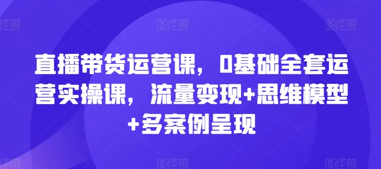 直播带货运营课，0基础全套运营实操课，流量变现+思维模型+多案例呈现-搞钱专业户