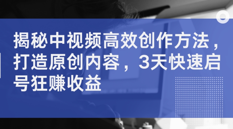 揭秘中视频高效创作方法，打造原创内容，3天快速启号狂赚收益-搞钱专业户