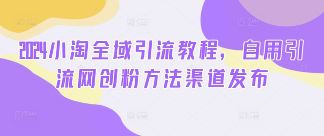 2024小淘全域引流教程，自用引流网创粉方法渠道发布-搞钱专业户