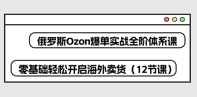 俄罗斯Ozon爆单实战全阶体系课，零基础轻松开启海外卖货（12节课）-搞钱专业户
