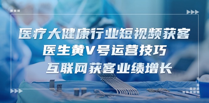 （10564期）医疗 大健康行业短视频获客：医生黄V号运营技巧 互联网获客业绩增长-15节-搞钱专业户