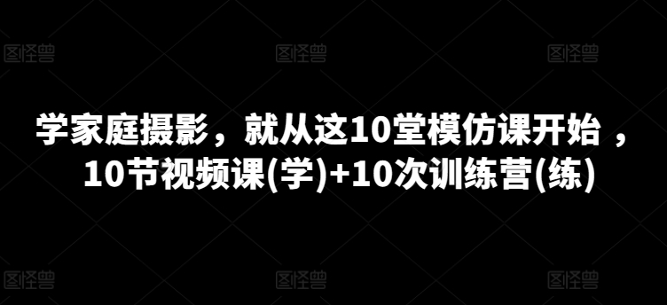 学家庭摄影，就从这10堂模仿课开始 ，10节视频课(学)+10次训练营(练)-搞钱专业户