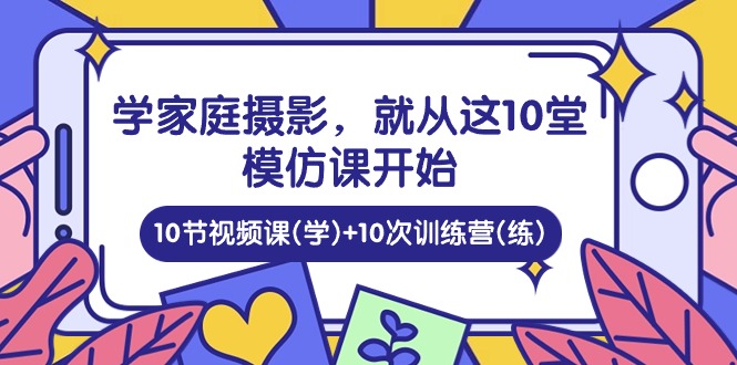 （10582期）学家庭 摄影，就从这10堂模仿课开始 ，10节视频课(学)+10次训练营(练)-搞钱专业户