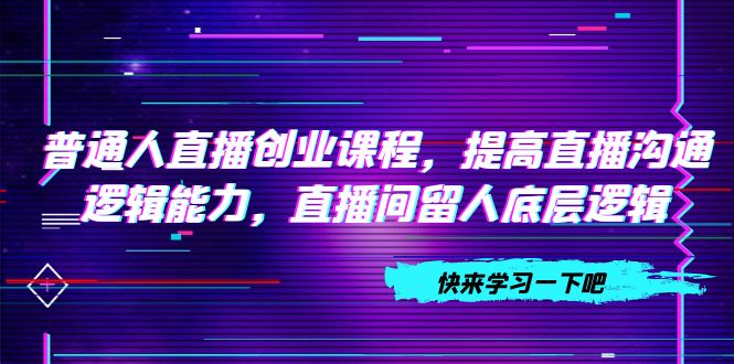 （7616期）普通人直播创业课程，提高直播沟通逻辑能力，直播间留人底层逻辑（10节）-搞钱专业户