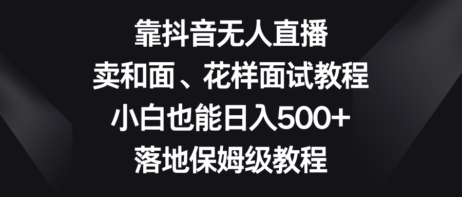 （8364期）靠抖音无人直播，卖和面、花样面试教程，小白也能日入500+，落地保姆级教程-搞钱专业户