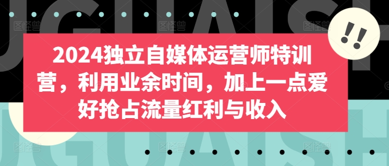 2024独立自媒体运营师特训营，利用业余时间，加上一点爱好抢占流量红利与收入-搞钱专业户