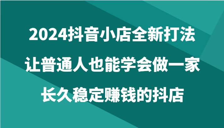 2024抖音小店全新打法，让普通人也能学会做一家长久稳定赚钱的抖店（24节）-搞钱专业户