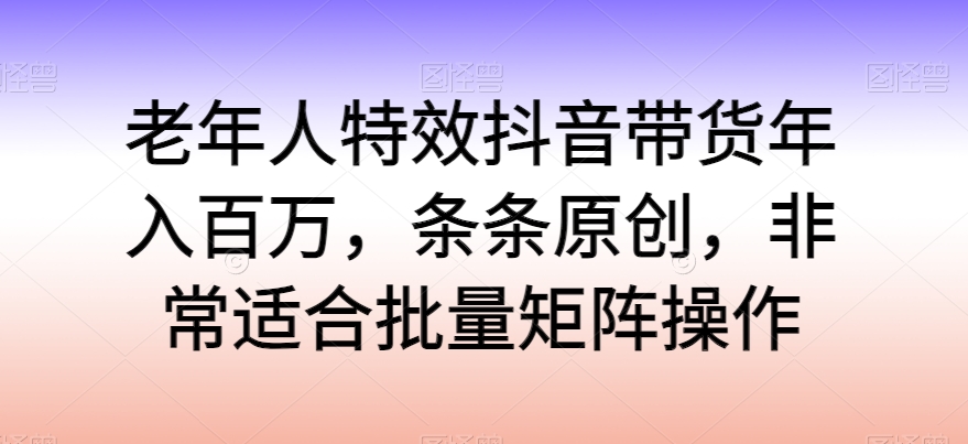 老年人特效抖音带货年入百万，条条原创，非常适合批量矩阵操作-搞钱专业户