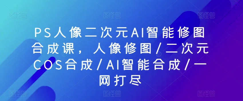 PS人像二次元AI智能修图合成课，人像修图/二次元COS合成/AI智能合成/一网打尽-搞钱专业户
