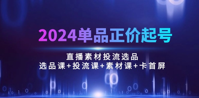 （10297期）2024单品正价起号，直播素材投流选品：选品课+投流课+素材课+卡首屏/100节-搞钱专业户
