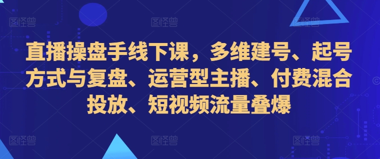直播操盘手线下课，多维建号、起号方式与复盘、运营型主播、付费混合投放、短视频流量叠爆-搞钱专业户