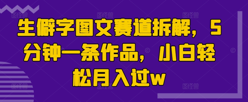生僻字图文赛道拆解，5分钟一条作品，小白轻松月入过w-搞钱专业户