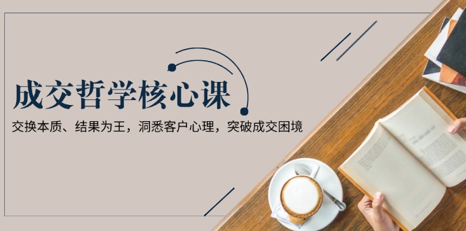 （13932期）成交哲学课，交换本质、结果为王，洞悉客户心理，突破成交困境-搞钱专业户