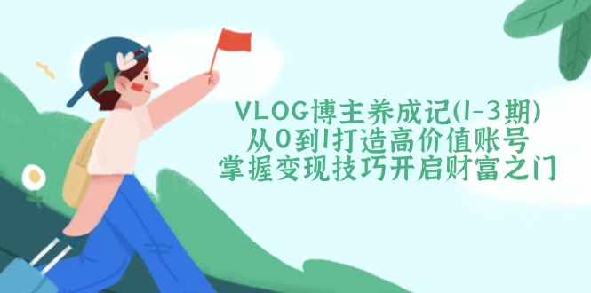 （14541期）VLOG博主养成记（1-3期）从0到1打造高价值账号，掌握变现技巧开启财富之门-搞钱专业户