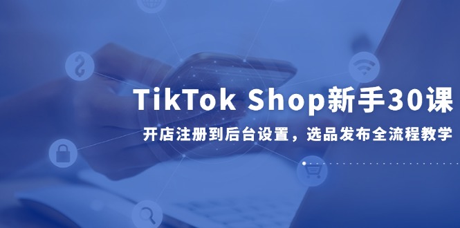 （14960期）TikTok Shop新手30课，开店注册到后台设置，选品发布全流程教学-搞钱专业户