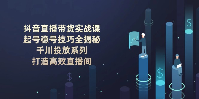 （14136期）抖音直播带货实战课：起号稳号技巧全揭秘, 千川投放系列, 打造高效直播间-搞钱专业户