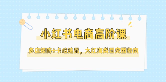 （14940期）小红书电商高阶课，多店矩阵+卡位选品，大红海类目突围指南（更新5月）-搞钱专业户