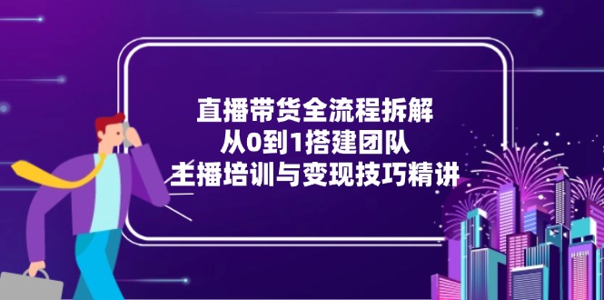 （15004期）直播带货全流程拆解：从0到1搭建团队，主播培训与变现技巧精讲-搞钱专业户