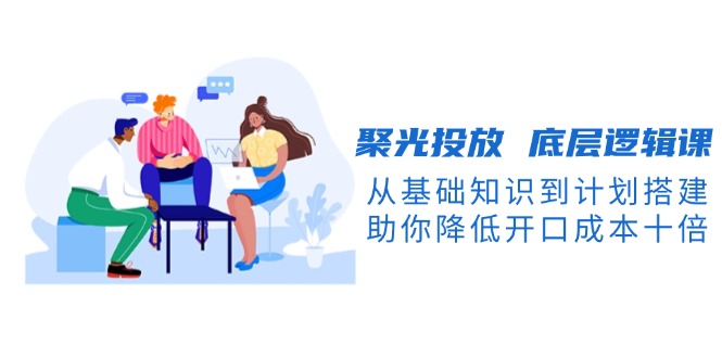 （13844期）聚光投放 底层逻辑课，从基础知识到计划搭建，助你降低开口成本十倍-搞钱专业户