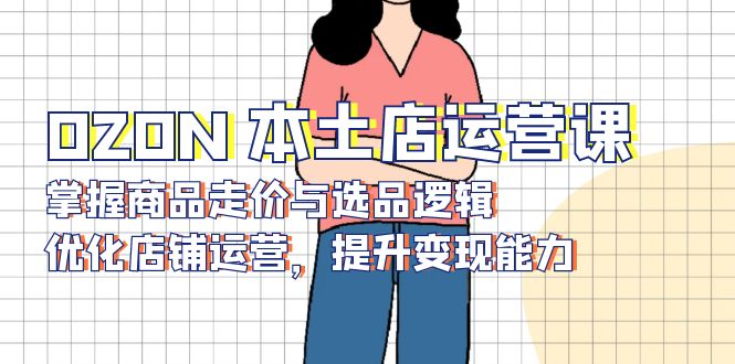 （13788期）OZON 本土店运营课，掌握商品走价与选品逻辑，优化店铺运营，提升变现能力-搞钱专业户