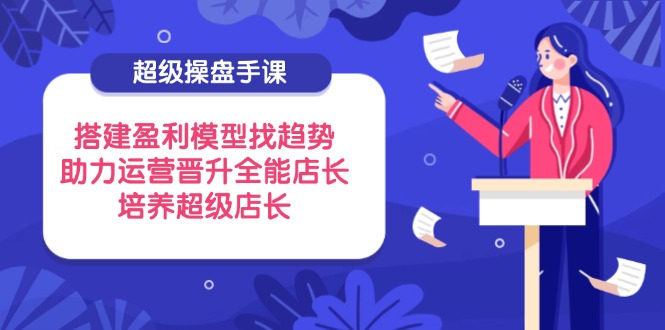 （14431期）超级操盘手课，搭建盈利模型找趋势，助力运营晋升全能店长，培养超级店长-搞钱专业户