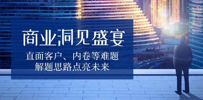 （13845期）商业洞见盛宴，直面客户、内卷等难题，解题思路点亮未来-搞钱专业户
