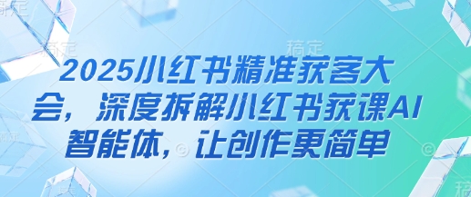 2025小红书精准获客大会,深度拆解小红书获课AI智能体,让创作更简单-资源分享吧