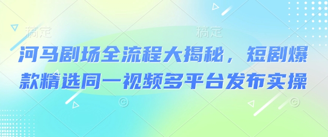 河马剧场全流程大揭秘，短剧爆款精选同一视频多平台发布实操-搞钱专业户