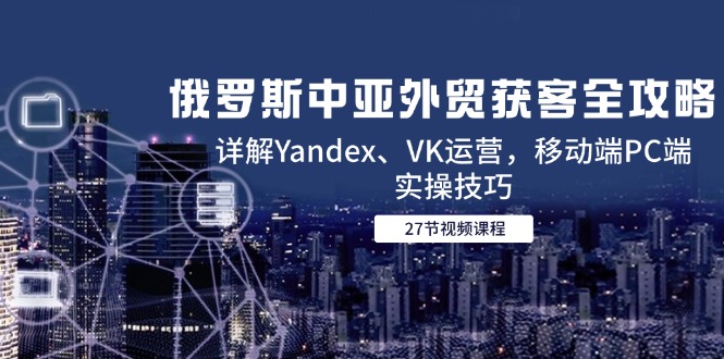 （14959期）俄罗斯中亚外贸获客全攻略，详解Yandex、VK运营，移动端PC端实操技巧-搞钱专业户