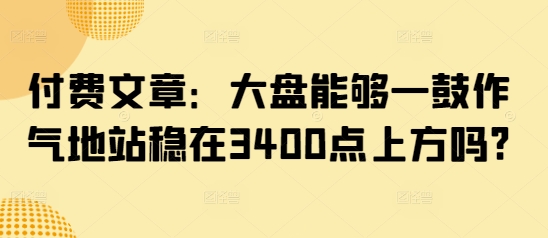 付费文章：大盘能够一鼓作气地站稳在3400点上方吗?-搞钱专业户