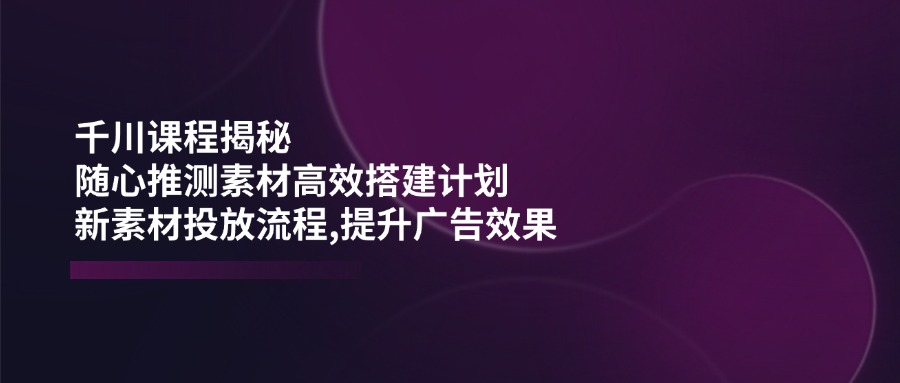 （14317期）千川课程揭秘：随心推测素材高效搭建计划,新素材投放流程,提升广告效果-搞钱专业户