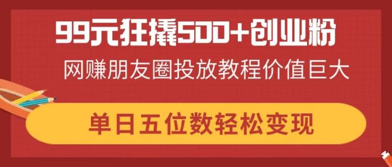 （14247期）99元狂撬500+创业粉，网赚朋友圈投放教程价值巨大，单日五位数轻松变现-搞钱专业户