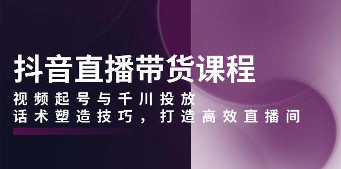 （13848期）抖音直播带货课程，视频起号与千川投放，话术塑造技巧，打造高效直播间-搞钱专业户